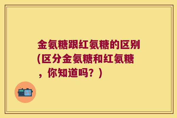 金氨糖跟红氨糖的区别(区分金氨糖和红氨糖,你知道吗?) 金氨糖跟红氨糖的区别(区分金氨糖和红氨糖,你知道吗?)