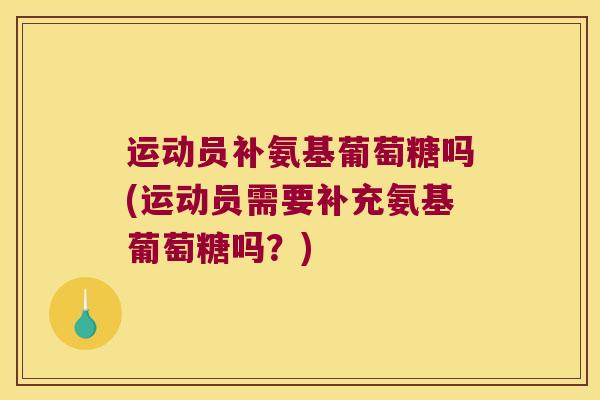 运动员补氨基葡萄糖吗(运动员需要补充氨基葡萄糖吗？)