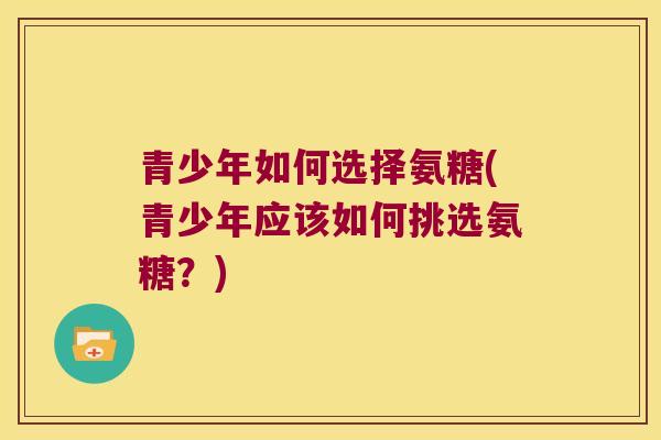 青少年如何选择氨糖(青少年应该如何挑选氨糖?) 青少年如何选择氨糖(青少年应该如何挑选氨糖?)