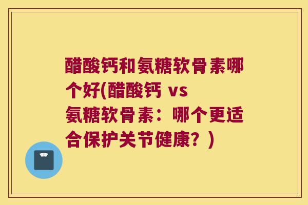 醋酸钙和氨糖软骨素哪个好(醋酸钙 vs 氨糖软骨素:哪个更适合保护关节健康?) 醋酸钙和氨糖软骨素哪个好(醋酸钙 vs 氨糖软骨素:哪个更适合保护关节健康?)