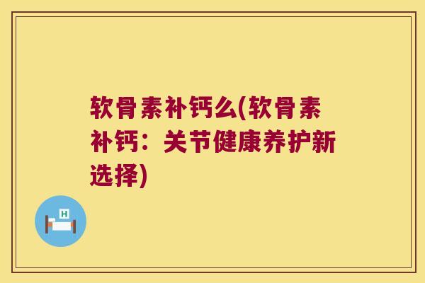 软骨素补钙么(软骨素补钙:关节健康养护新选择) 软骨素补钙么(软骨素补钙:关节健康养护新选择)