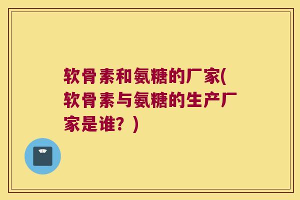 软骨素和氨糖的厂家(软骨素与氨糖的生产厂家是谁？)
