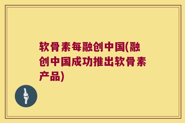 软骨素每融创中国(融创中国成功推出软骨素产品) 软骨素每融创中国(融创中国成功推出软骨素产品)