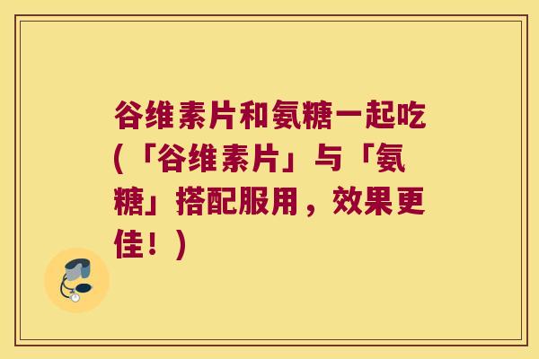 谷维素片和氨糖一起吃(「谷维素片」与「氨糖」搭配服用,效果更佳!) 谷维素片和氨糖一起吃(「谷维素片」与「氨糖」搭配服用,效果更佳!)