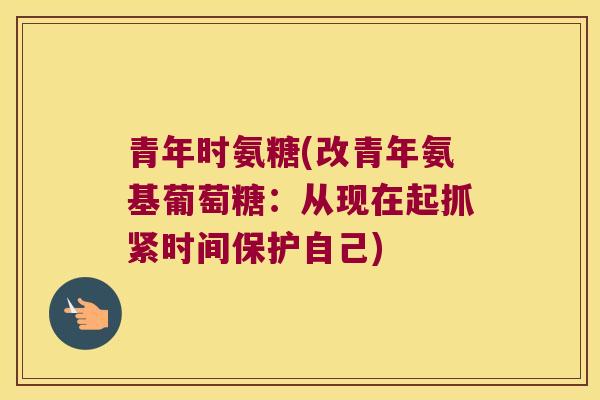 青年时氨糖(改青年氨基葡萄糖：从现在起抓紧时间保护自己)