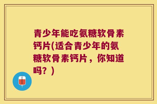 青少年能吃氨糖软骨素钙片(适合青少年的氨糖软骨素钙片,你知道吗?) 青少年能吃氨糖软骨素钙片(适合青少年的氨糖软骨素钙片,你知道吗?)