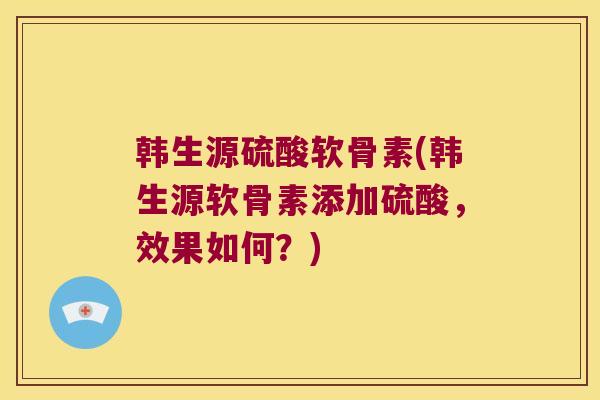 韩生源硫酸软骨素(韩生源软骨素添加硫酸，效果如何？)