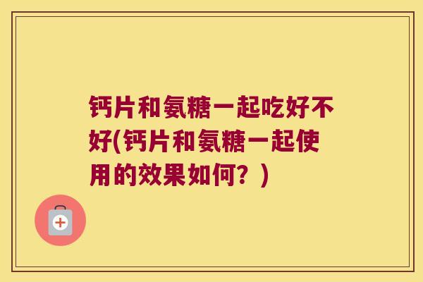 钙片和氨糖一起吃好不好(钙片和氨糖一起使用的效果如何?) 钙片和氨糖一起吃好不好(钙片和氨糖一起使用的效果如何?)
