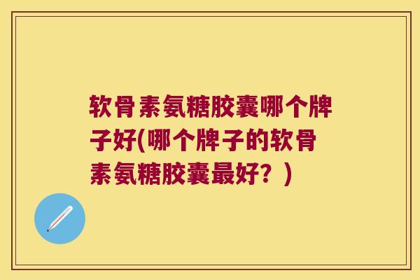 软骨素氨糖胶囊哪个牌子好(哪个牌子的软骨素氨糖胶囊好？)