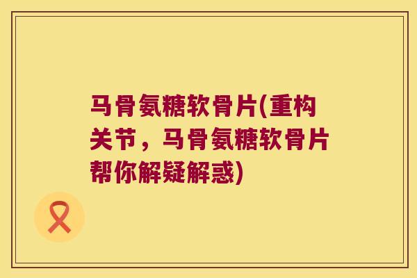 马骨氨糖软骨片(重构关节,马骨氨糖软骨片帮你解疑解惑) 马骨氨糖软骨片(重构关节,马骨氨糖软骨片帮你解疑解惑)