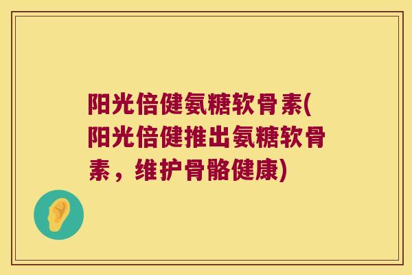 阳光倍健氨糖软骨素(阳光倍健推出氨糖软骨素，维护骨骼健康)