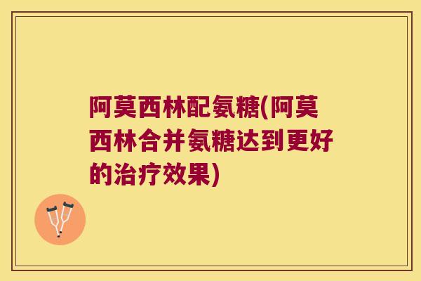 阿莫西林配氨糖(阿莫西林合并氨糖达到更好的效果) 阿莫西林配氨糖(阿莫西林合并氨糖达到更好的效果)