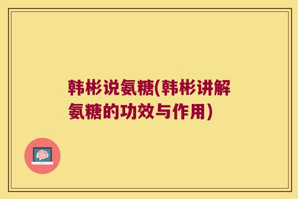 韩彬说氨糖(韩彬讲解氨糖的功效与作用) 韩彬说氨糖(韩彬讲解氨糖的功效与作用)