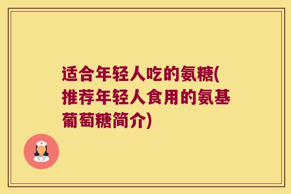 适合年轻人吃的氨糖(推荐年轻人食用的氨基葡萄糖简介)