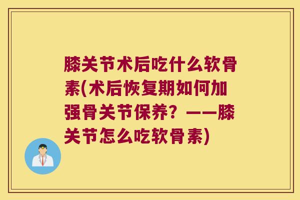 膝关节术后吃什么软骨素(术后恢复期如何加强骨关节保养?——膝关节怎么吃软骨素) 膝关节术后吃什么软骨素(术后恢复期如何加强骨关节保养?——膝关节怎么吃软骨素)