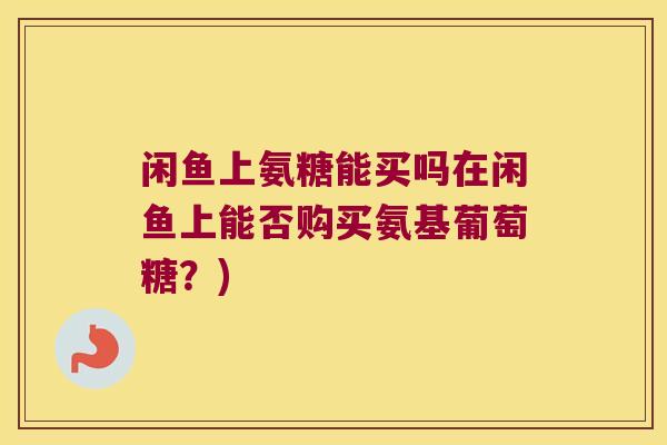闲鱼上氨糖能买吗在闲鱼上能否购买氨基葡萄糖?) 闲鱼上氨糖能买吗在闲鱼上能否购买氨基葡萄糖?)
