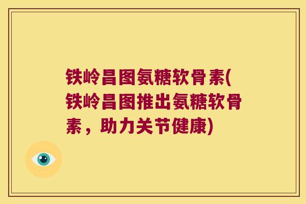 铁岭昌图氨糖软骨素(铁岭昌图推出氨糖软骨素,助力关节健康) 铁岭昌图氨糖软骨素(铁岭昌图推出氨糖软骨素,助力关节健康)
