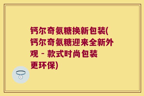 钙尔奇氨糖换新包装(钙尔奇氨糖迎来全新外观 - 款式时尚包装更环保)