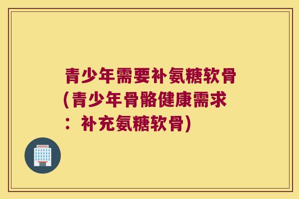 青少年需要补氨糖软骨(青少年骨骼健康需求:补充氨糖软骨) 青少年需要补氨糖软骨(青少年骨骼健康需求:补充氨糖软骨)