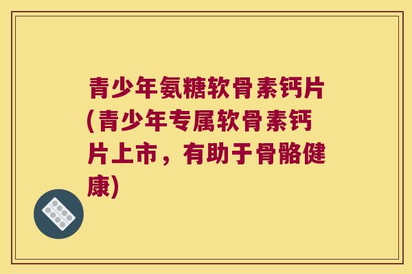 青少年氨糖软骨素钙片(青少年专属软骨素钙片上市，有助于骨骼健康)