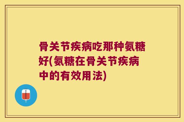 骨关节吃那种氨糖好(氨糖在骨关节中的有效用法) 骨关节吃那种氨糖好(氨糖在骨关节中的有效用法)