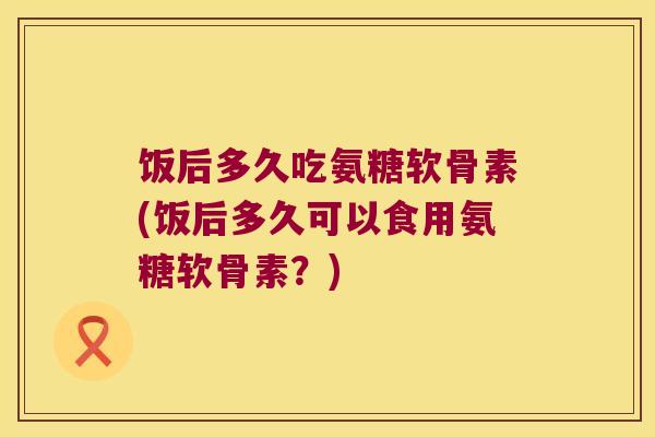 饭后多久吃氨糖软骨素(饭后多久可以食用氨糖软骨素?) 饭后多久吃氨糖软骨素(饭后多久可以食用氨糖软骨素?)