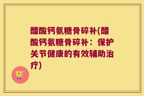 醋酸钙氨糖骨碎补(醋酸钙氨糖骨碎补:保护关节健康的有效辅助) 醋酸钙氨糖骨碎补(醋酸钙氨糖骨碎补:保护关节健康的有效辅助)