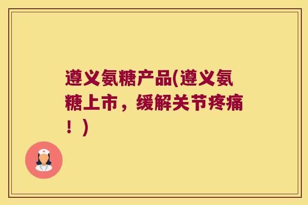 遵义氨糖产品(遵义氨糖上市,缓解关节!) 遵义氨糖产品(遵义氨糖上市,缓解关节!)