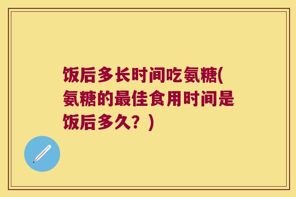 饭后多长时间吃氨糖(氨糖的佳食用时间是饭后多久？)