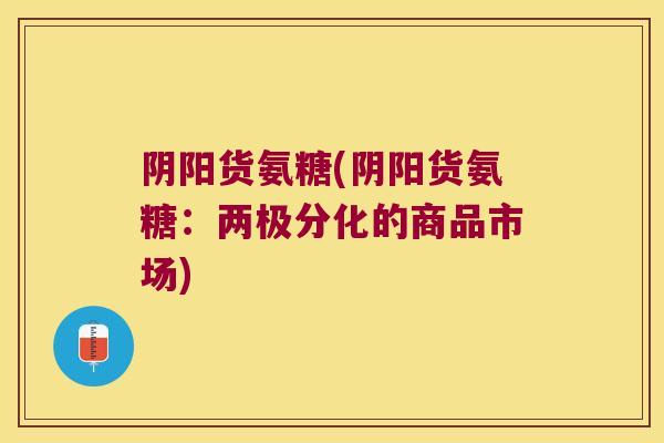 阴阳货氨糖(阴阳货氨糖:两极分化的商品市场) 阴阳货氨糖(阴阳货氨糖:两极分化的商品市场)