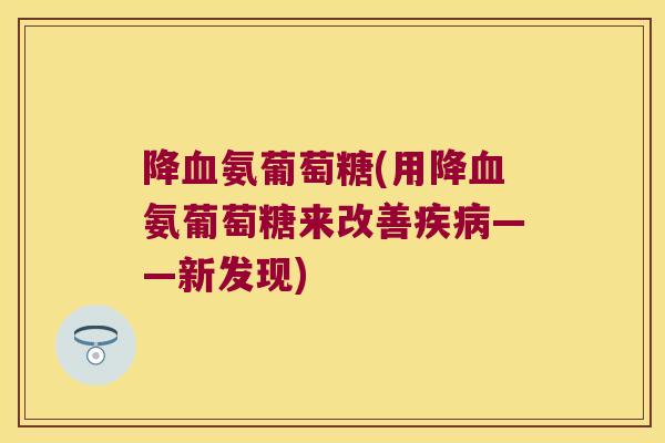 降氨葡萄糖(用降氨葡萄糖来改善——新发现) 降氨葡萄糖(用降氨葡萄糖来改善——新发现)