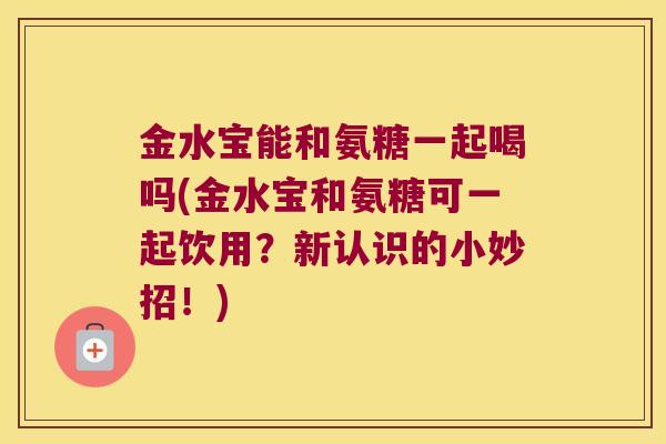 金水宝能和氨糖一起喝吗(金水宝和氨糖可一起饮用?新认识的小妙招!) 金水宝能和氨糖一起喝吗(金水宝和氨糖可一起饮用?新认识的小妙招!)