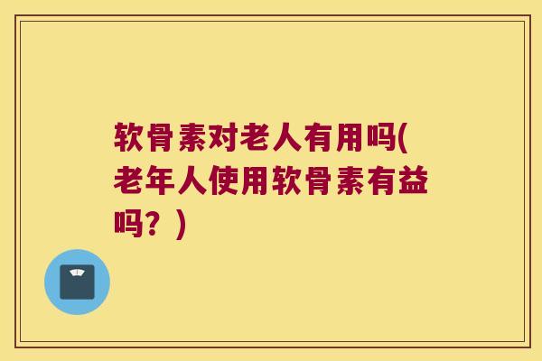 软骨素对老人有用吗(老年人使用软骨素有益吗？)