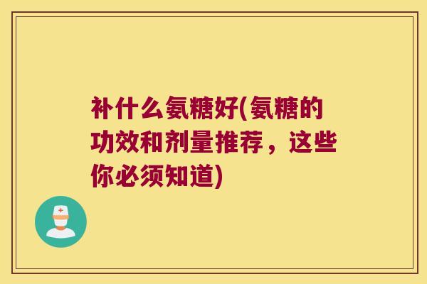 补什么氨糖好(氨糖的功效和剂量推荐，这些你必须知道)