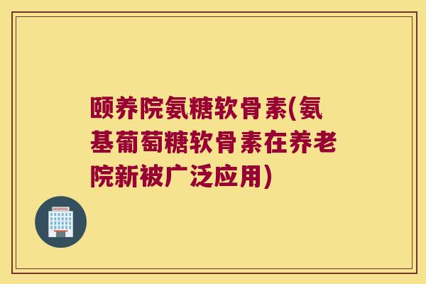 颐养院氨糖软骨素(氨基葡萄糖软骨素在养老院新被广泛应用) 颐养院氨糖软骨素(氨基葡萄糖软骨素在养老院新被广泛应用)