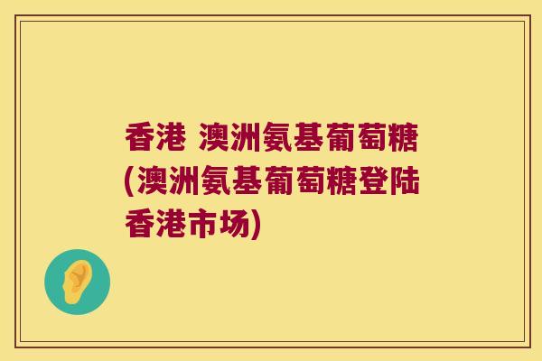 香港 澳洲氨基葡萄糖(澳洲氨基葡萄糖登陆香港市场)