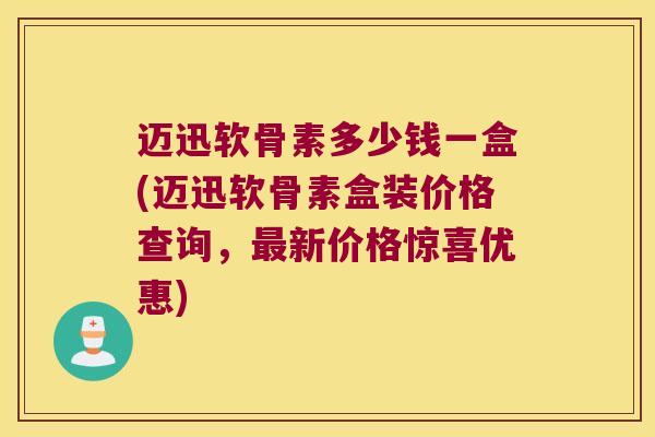 迈迅软骨素多少钱一盒(迈迅软骨素盒装价格查询，新价格惊喜优惠)