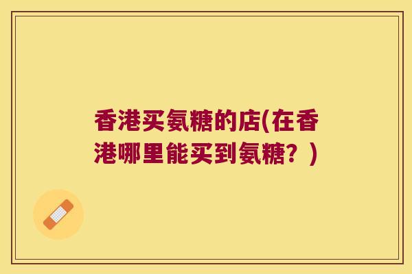 香港买氨糖的店(在香港哪里能买到氨糖?) 香港买氨糖的店(在香港哪里能买到氨糖?)