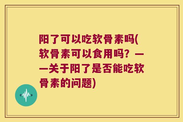 阳了可以吃软骨素吗(软骨素可以食用吗？——关于阳了是否能吃软骨素的问题)