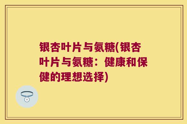 银杏叶片与氨糖(银杏叶片与氨糖:健康和保健的理想选择) 银杏叶片与氨糖(银杏叶片与氨糖:健康和保健的理想选择)