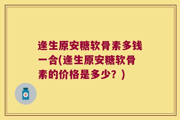 逢生原安糖软骨素多钱一合(逢生原安糖软骨素的价格是多少？)