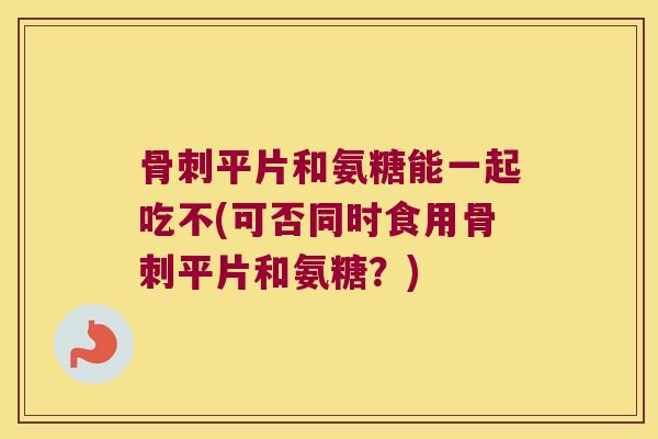平片和氨糖能一起吃不(可否同时食用平片和氨糖？)