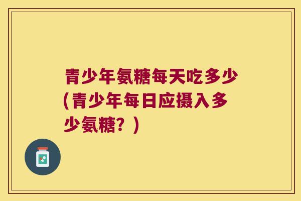青少年氨糖每天吃多少(青少年每日应摄入多少氨糖？)