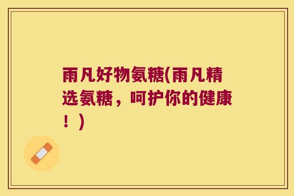 雨凡好物氨糖(雨凡精选氨糖，呵护你的健康！)