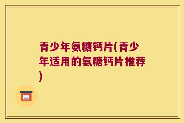 青少年氨糖钙片(青少年适用的氨糖钙片推荐)