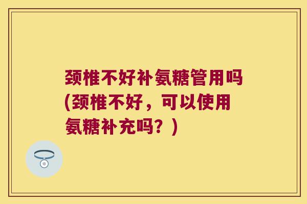 颈椎不好补氨糖管用吗(颈椎不好,可以使用氨糖补充吗?) 颈椎不好补氨糖管用吗(颈椎不好,可以使用氨糖补充吗?)