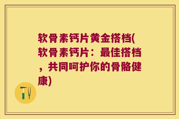 软骨素钙片黄金搭档(软骨素钙片：佳搭档，共同呵护你的骨骼健康)