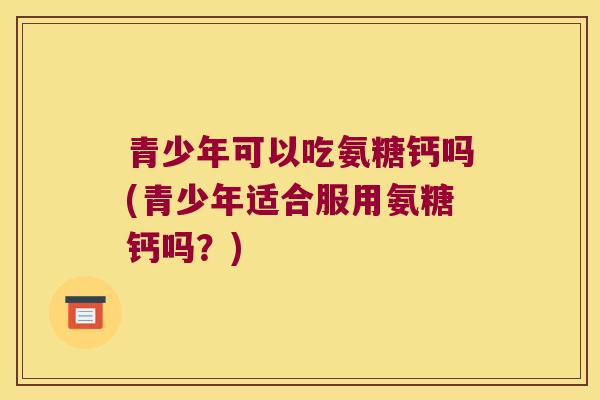 青少年可以吃氨糖钙吗(青少年适合服用氨糖钙吗？)