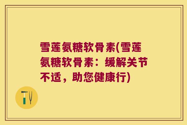 雪莲氨糖软骨素(雪莲氨糖软骨素：缓解关节不适，助您健康行)
