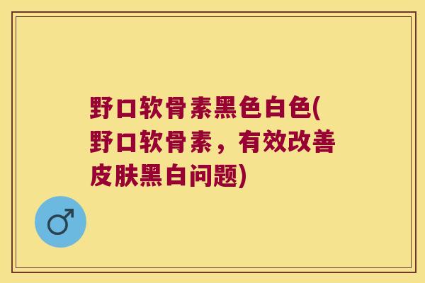 野口软骨素黑色白色(野口软骨素，有效改善黑白问题)